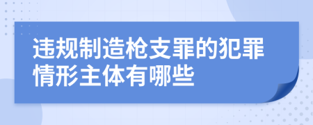 违规制造枪支罪的犯罪情形主体有哪些