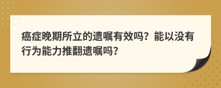 癌症晚期所立的遗嘱有效吗？能以没有行为能力推翻遗嘱吗？