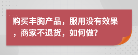 购买丰胸产品，服用没有效果，商家不退货，如何做？