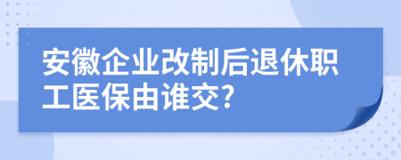 安徽企业改制后退休职工医保由谁交?