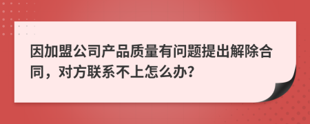 因加盟公司产品质量有问题提出解除合同，对方联系不上怎么办？