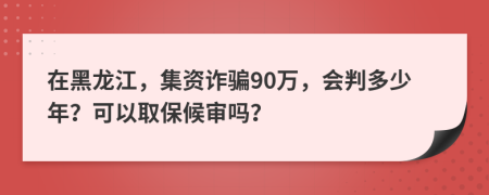 在黑龙江，集资诈骗90万，会判多少年？可以取保候审吗？