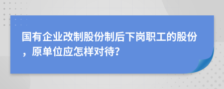 国有企业改制股份制后下岗职工的股份，原单位应怎样对待？