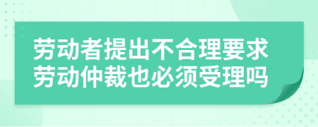 劳动者提出不合理要求劳动仲裁也必须受理吗