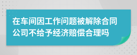 在车间因工作问题被解除合同公司不给予经济赔偿合理吗