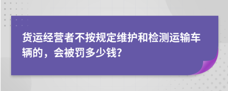 货运经营者不按规定维护和检测运输车辆的，会被罚多少钱？