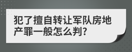 犯了擅自转让军队房地产罪一般怎么判?