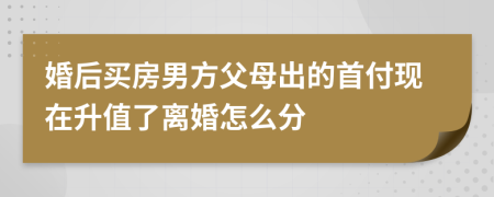 婚后买房男方父母出的首付现在升值了离婚怎么分