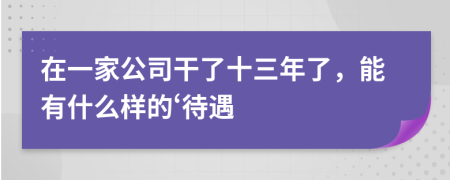 在一家公司干了十三年了，能有什么样的‘待遇