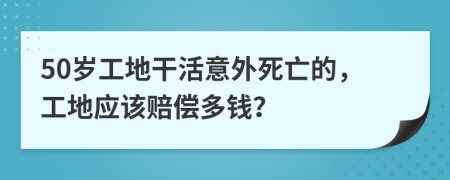 50岁工地干活意外死亡的，工地应该赔偿多钱？