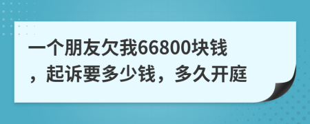 一个朋友欠我66800块钱，起诉要多少钱，多久开庭