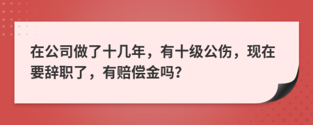 在公司做了十几年，有十级公伤，现在要辞职了，有赔偿金吗？