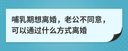 哺乳期想离婚，老公不同意，可以通过什么方式离婚