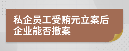 私企员工受贿元立案后企业能否撤案