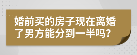 婚前买的房子现在离婚了男方能分到一半吗？