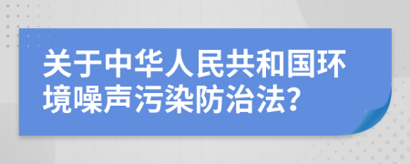 关于中华人民共和国环境噪声污染防治法？