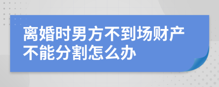 离婚时男方不到场财产不能分割怎么办