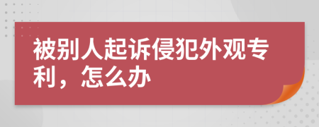 被别人起诉侵犯外观专利，怎么办