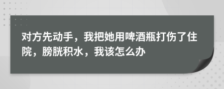 对方先动手，我把她用啤酒瓶打伤了住院，膀胱积水，我该怎么办