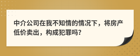 中介公司在我不知情的情况下，将房产低价卖出，构成犯罪吗？