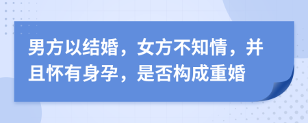 男方以结婚，女方不知情，并且怀有身孕，是否构成重婚