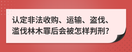 认定非法收购、运输、盗伐、滥伐林木罪后会被怎样判刑?