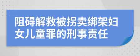 阻碍解救被拐卖绑架妇女儿童罪的刑事责任