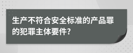 生产不符合安全标准的产品罪的犯罪主体要件?