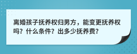 离婚孩子抚养权归男方，能变更抚养权吗？什么条件？出多少抚养费？