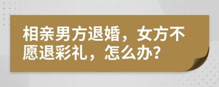 相亲男方退婚，女方不愿退彩礼，怎么办？