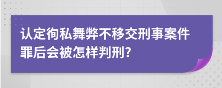 认定徇私舞弊不移交刑事案件罪后会被怎样判刑?