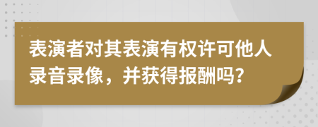 表演者对其表演有权许可他人录音录像，并获得报酬吗？