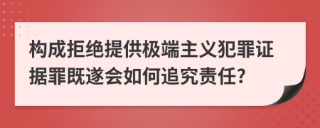 构成拒绝提供极端主义犯罪证据罪既遂会如何追究责任?