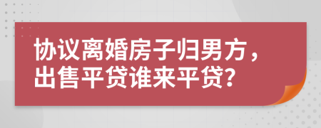 协议离婚房子归男方，出售平贷谁来平贷？