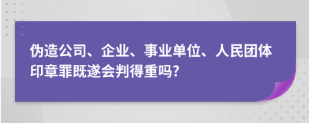 伪造公司、企业、事业单位、人民团体印章罪既遂会判得重吗?