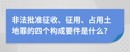 非法批准征收、征用、占用土地罪的四个构成要件是什么?