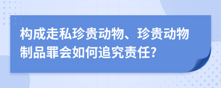 构成走私珍贵动物、珍贵动物制品罪会如何追究责任?