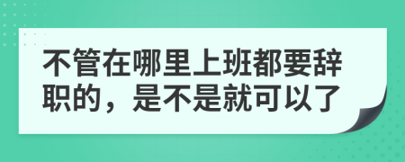 不管在哪里上班都要辞职的，是不是就可以了