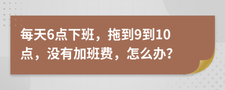 每天6点下班，拖到9到10点，没有加班费，怎么办？