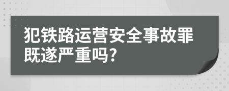 犯铁路运营安全事故罪既遂严重吗?