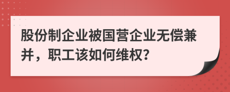 股份制企业被国营企业无偿兼并，职工该如何维权？