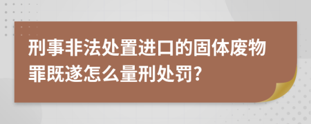 刑事非法处置进口的固体废物罪既遂怎么量刑处罚?