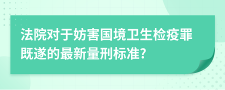 法院对于妨害国境卫生检疫罪既遂的最新量刑标准?