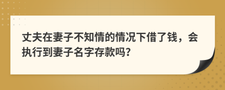 丈夫在妻子不知情的情况下借了钱，会执行到妻子名字存款吗？