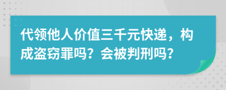 代领他人价值三千元快递，构成盗窃罪吗？会被判刑吗？