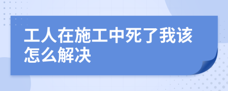 工人在施工中死了我该怎么解决