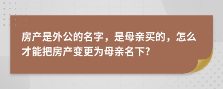 房产是外公的名字，是母亲买的，怎么才能把房产变更为母亲名下?