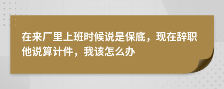 在来厂里上班时候说是保底，现在辞职他说算计件，我该怎么办