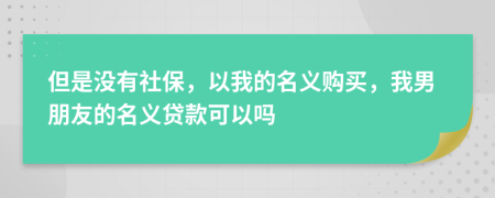 但是没有社保，以我的名义购买，我男朋友的名义贷款可以吗