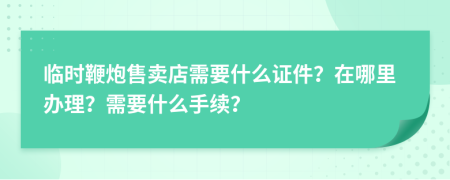 临时鞭炮售卖店需要什么证件？在哪里办理？需要什么手续？